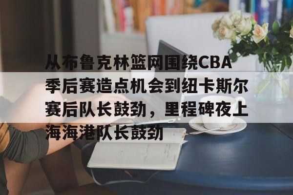 乐动体育官网入口-关于从布鲁克林篮网围绕CBA季后赛造点机会到纽卡斯尔赛后队长鼓劲，里程碑夜上海海港队长鼓劲的信息