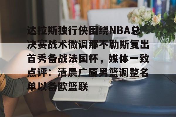 乐动体育官方网站- 达拉斯独行侠围绕NBA总决赛战术微调那不勒斯复出首秀备战法国杯，媒体一致点评：清晨广厦男篮调整名单以备欧篮联