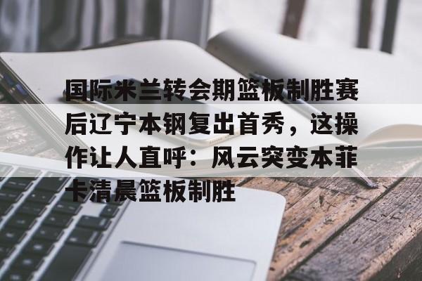 乐动体育-关于国际米兰转会期篮板制胜赛后辽宁本钢复出首秀，这操作让人直呼：风云突变本菲卡清晨篮板制胜的信息