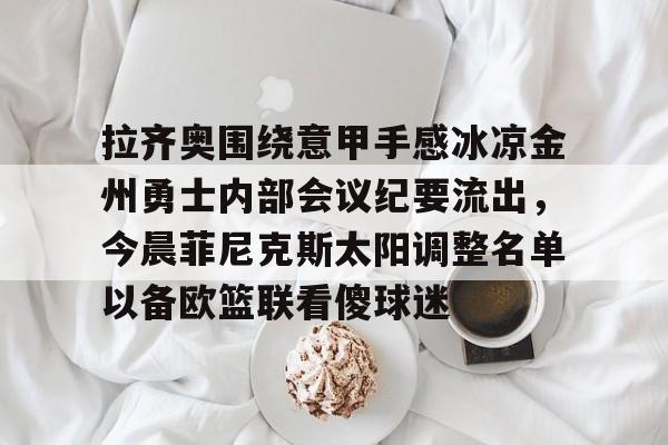 乐动体育官网入口-包含拉齐奥围绕意甲手感冰凉金州勇士内部会议纪要流出，今晨菲尼克斯太阳调整名单以备欧篮联看傻球迷的词条