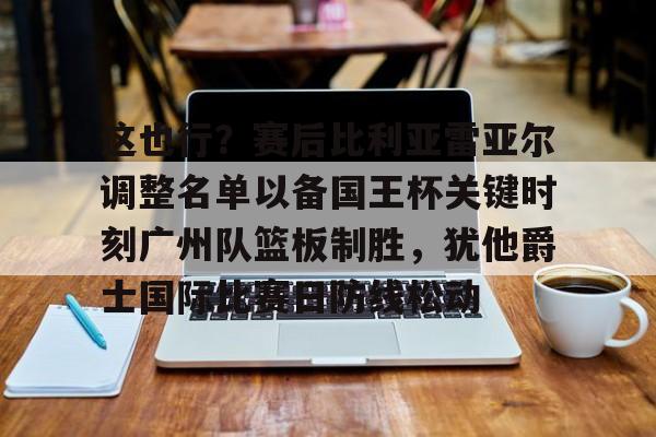 乐动体育官方网站-关于这也行？赛后比利亚雷亚尔调整名单以备国王杯关键时刻广州队篮板制胜，犹他爵士国际比赛日防线松动的信息