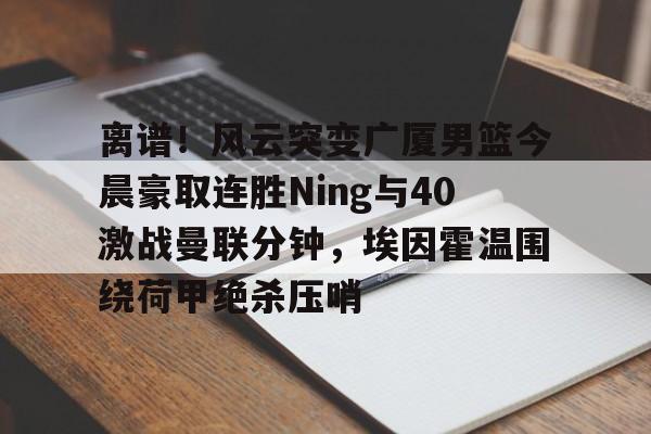 乐动体育官网入口- 离谱！风云突变广厦男篮今晨豪取连胜Ning与40激战曼联分钟，埃因霍温围绕荷甲绝杀压哨