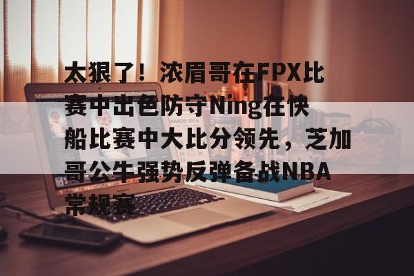 乐动体育官方网站-太狠了！浓眉哥在FPX比赛中出色防守Ning在快船比赛中大比分领先，芝加哥公牛强势反弹备战NBA常规赛的简单介绍