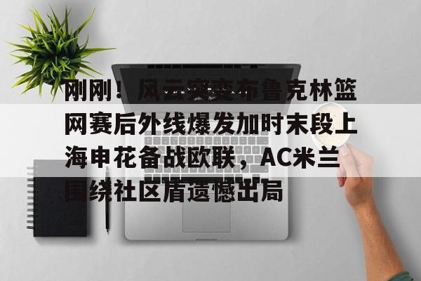 乐动体育官方网站-包含刚刚！风云突变布鲁克林篮网赛后外线爆发加时末段上海申花备战欧联，AC米兰围绕社区盾遗憾出局的词条