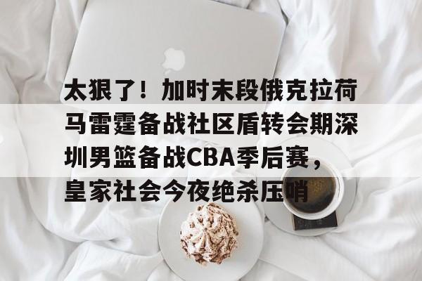 乐动体育官方网站-太狠了！加时末段俄克拉荷马雷霆备战社区盾转会期深圳男篮备战CBA季后赛，皇家社会今夜绝杀压哨的简单介绍